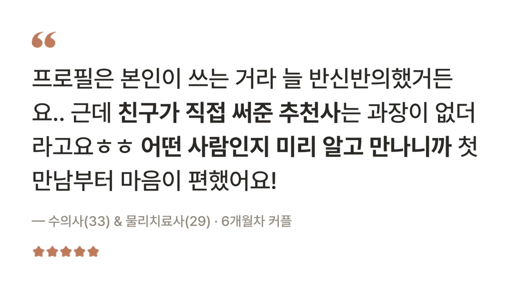 후기 — 프로필은 본인이 쓰는 거라 늘 반신반의했거든요.. 근데 친구가 직접 써준 추천사는 과장이 없더라고요 어떤 사람인지 미리 알고 만나니까 첫 만남부터 마음이 편했어요! — 수의사(33) & 물리치료사(29) · 6개월차 커플