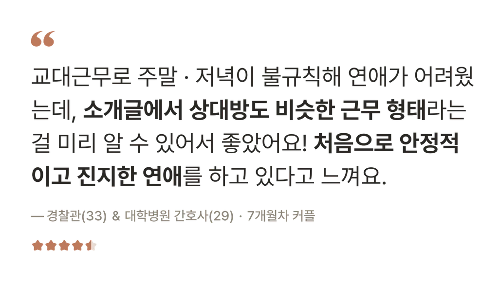 후기 — 교대근무로 주말·저녁이 불규칙해 연애가 어려웠는데, 소개글에서 상대방도 비슷한 근무 형태라는 걸 미리 알 수 있어서 좋았어요! 처음으로 안정적이고 진지한 연애를 하고 있다고 느껴요. — 경찰관(33) & 대학병원 간호사(29) · 7개월차 커플