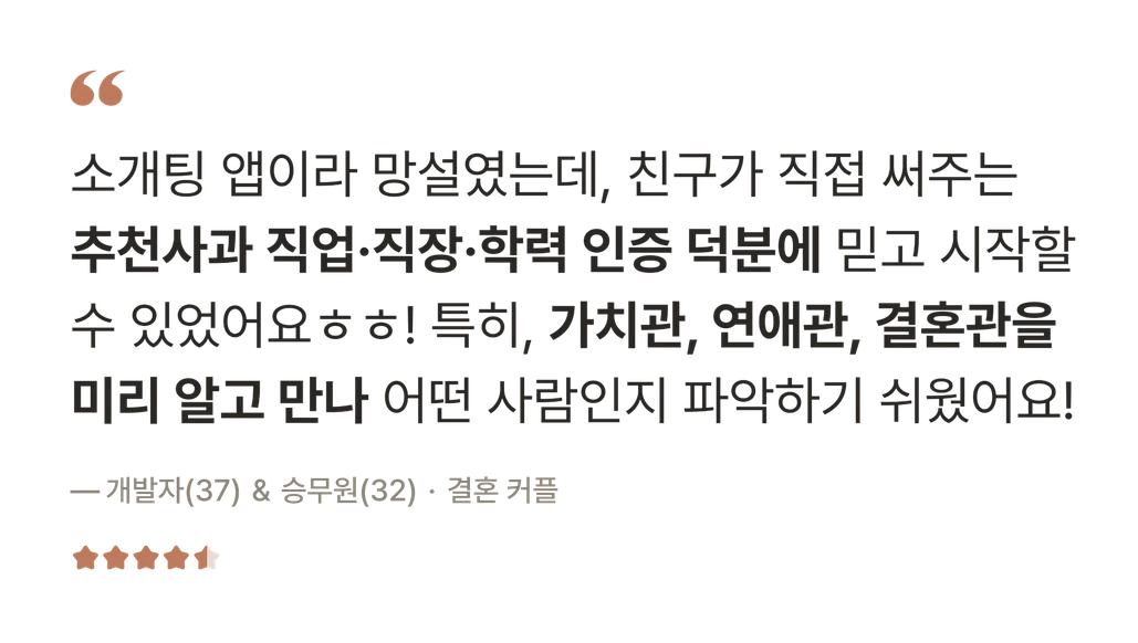 후기 — 소개팅 앱이라 망설였는데, 친구가 직접 써주는 추천사과 직업·직장·학력 인증 덕분에 믿고 시작할 수 있었어요. 특히 가치관, 연애관, 결혼관을 미리 알고 만나 어떤 사람인지 파악하기 쉬웠어요! — 개발자(37) & 승무원(32) · 결혼 커플